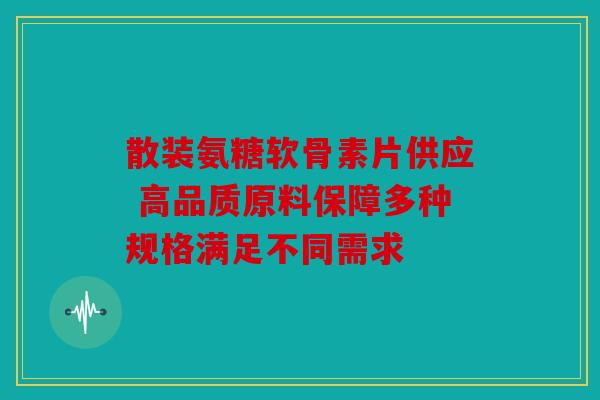 散装氨糖软骨素片供应 高品质原料保障多种规格满足不同需求 散装氨糖软骨素片供应 高品质原料保障多种规格满足不同需求