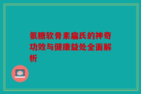 氨糖软骨素扁氏的神奇功效与健康益处全面解析