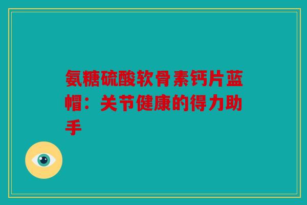 氨糖硫酸软骨素钙片蓝帽:关节健康的得力助手 氨糖硫酸软骨素钙片蓝帽:关节健康的得力助手