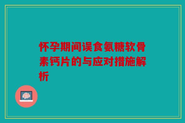 怀孕期间误食氨糖软骨素钙片的与应对措施解析