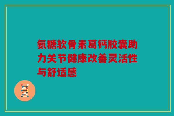 氨糖软骨素葛钙胶囊助力关节健康改善灵活性与舒适感