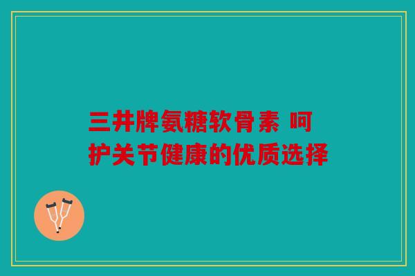 三井牌氨糖软骨素 呵护关节健康的优质选择