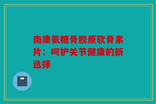 南康氨糖骨胶原软骨素片:呵护关节健康的新选择 南康氨糖骨胶原软骨素片:呵护关节健康的新选择