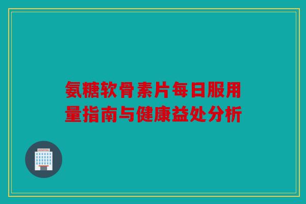 氨糖软骨素片每日服用量指南与健康益处分析 氨糖软骨素片每日服用量指南与健康益处分析
