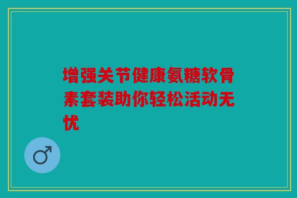 增强关节健康氨糖软骨素套装助你轻松活动无忧 增强关节健康氨糖软骨素套装助你轻松活动无忧