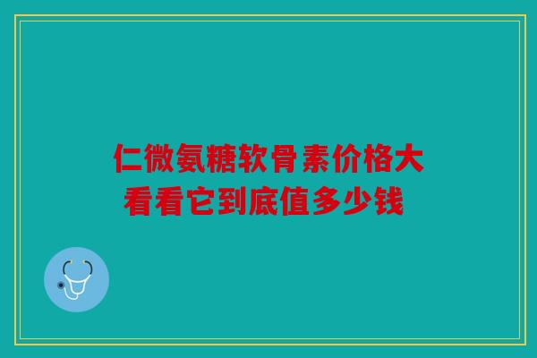 仁微氨糖软骨素价格大 看看它到底值多少钱 仁微氨糖软骨素价格大 看看它到底值多少钱