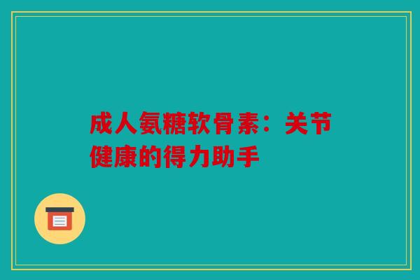 成人氨糖软骨素:关节健康的得力助手 成人氨糖软骨素:关节健康的得力助手