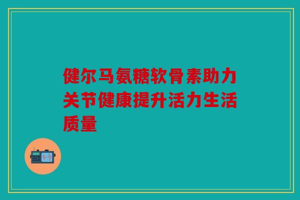 健尔马氨糖软骨素助力关节健康提升活力生活质量 健尔马氨糖软骨素助力关节健康提升活力生活质量