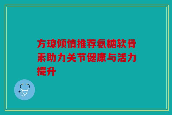 方琼倾情推荐氨糖软骨素助力关节健康与活力提升