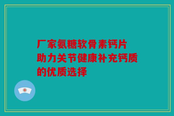 厂家氨糖软骨素钙片 助力关节健康补充钙质的优质选择 厂家氨糖软骨素钙片 助力关节健康补充钙质的优质选择