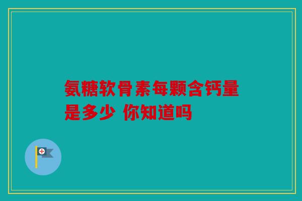 氨糖软骨素每颗含钙量是多少 你知道吗 氨糖软骨素每颗含钙量是多少 你知道吗