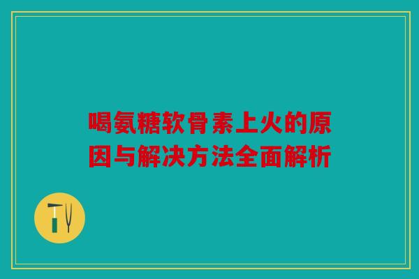 喝氨糖软骨素上火的原因与解决方法全面解析 喝氨糖软骨素上火的原因与解决方法全面解析