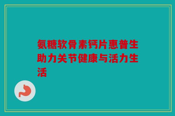 氨糖软骨素钙片惠普生助力关节健康与活力生活