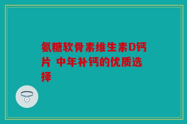 氨糖软骨素维生素D钙片 中年补钙的优质选择