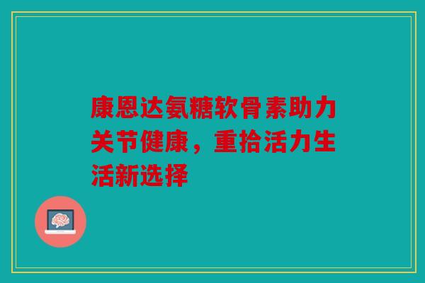康恩达氨糖软骨素助力关节健康，重拾活力生活新选择