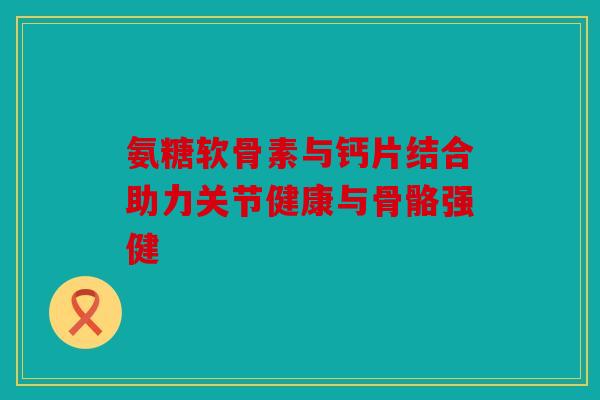 氨糖软骨素与钙片结合助力关节健康与骨骼强健 氨糖软骨素与钙片结合助力关节健康与骨骼强健