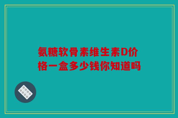 氨糖软骨素维生素D价格一盒多少钱你知道吗 氨糖软骨素维生素D价格一盒多少钱你知道吗