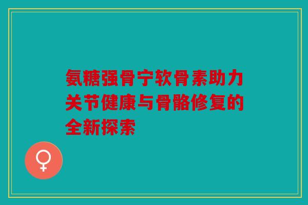 氨糖强骨宁软骨素助力关节健康与骨骼修复的全新探索