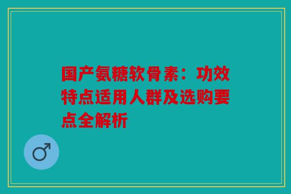 国产氨糖软骨素：功效特点适用人群及选购要点全解析