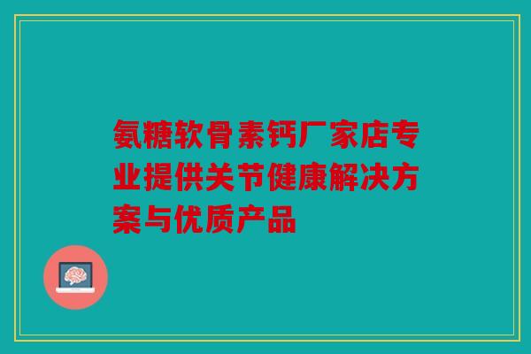 氨糖软骨素钙厂家店专业提供关节健康解决方案与优质产品 氨糖软骨素钙厂家店专业提供关节健康解决方案与优质产品