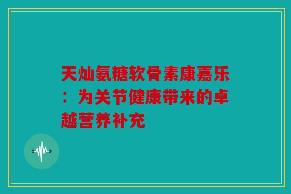 天灿氨糖软骨素康嘉乐:为关节健康带来的卓越营养补充 天灿氨糖软骨素康嘉乐:为关节健康带来的卓越营养补充