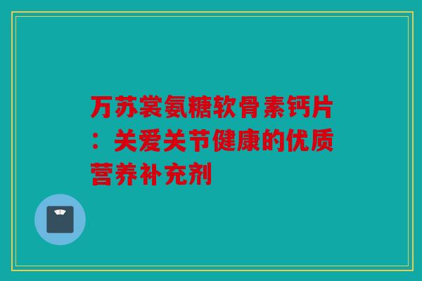 万苏裳氨糖软骨素钙片：关爱关节健康的优质营养补充剂