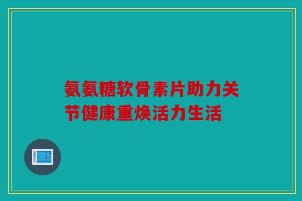 氨氨糖软骨素片助力关节健康重焕活力生活 氨氨糖软骨素片助力关节健康重焕活力生活