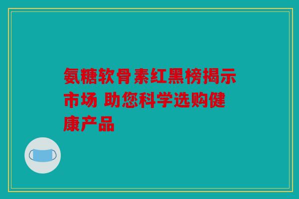 氨糖软骨素红黑榜揭示市场 助您科学选购健康产品 氨糖软骨素红黑榜揭示市场 助您科学选购健康产品