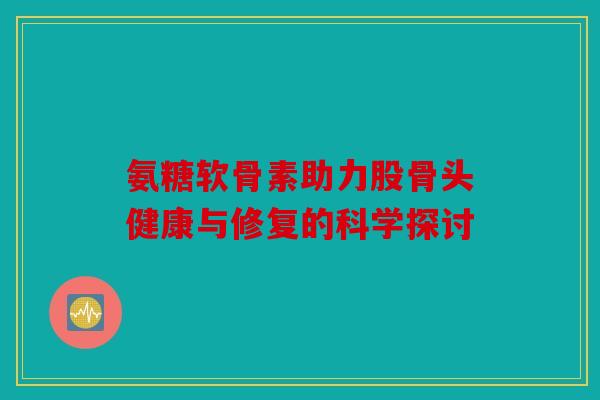 氨糖软骨素助力股骨头健康与修复的科学探讨