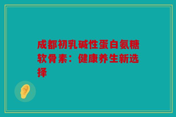 成都初乳碱性蛋白氨糖软骨素:健康养生新选择 成都初乳碱性蛋白氨糖软骨素:健康养生新选择