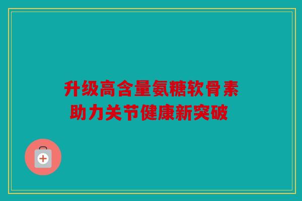 升级高含量氨糖软骨素 助力关节健康新突破