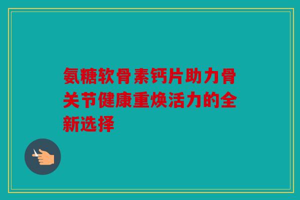 氨糖软骨素钙片助力骨关节健康重焕活力的全新选择 氨糖软骨素钙片助力骨关节健康重焕活力的全新选择