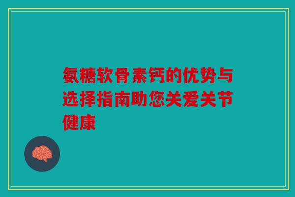 氨糖软骨素钙的优势与选择指南助您关爱关节健康 氨糖软骨素钙的优势与选择指南助您关爱关节健康