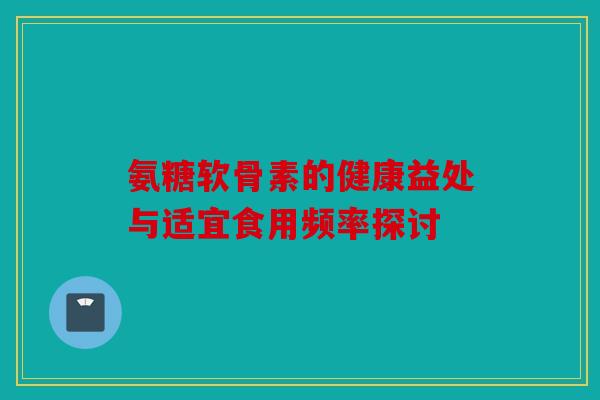 氨糖软骨素的健康益处与适宜食用频率探讨 氨糖软骨素的健康益处与适宜食用频率探讨