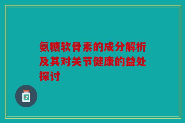 氨糖软骨素的成分解析及其对关节健康的益处探讨
