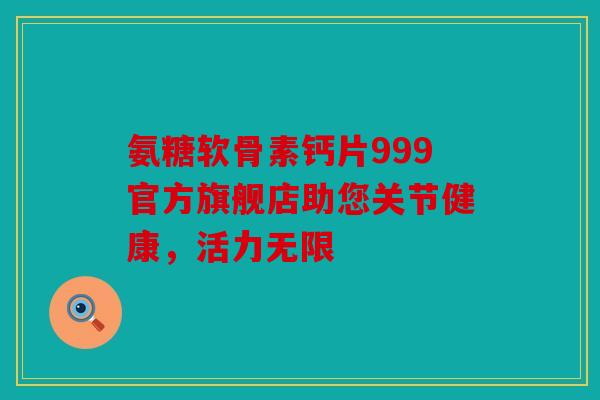 氨糖软骨素钙片999官方旗舰店助您关节健康,活力无限 氨糖软骨素钙片999官方旗舰店助您关节健康,活力无限