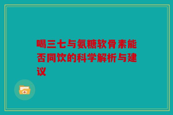 喝三七与氨糖软骨素能否同饮的科学解析与建议 喝三七与氨糖软骨素能否同饮的科学解析与建议