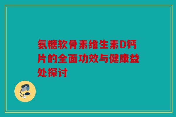 氨糖软骨素维生素D钙片的全面功效与健康益处探讨