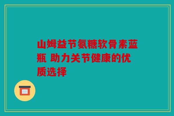 山姆益节氨糖软骨素蓝瓶 助力关节健康的优质选择 山姆益节氨糖软骨素蓝瓶 助力关节健康的优质选择