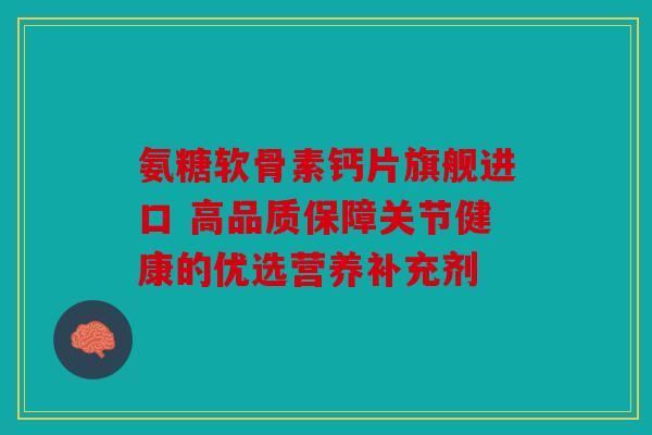 氨糖软骨素钙片旗舰进口 高品质保障关节健康的优选营养补充剂 氨糖软骨素钙片旗舰进口 高品质保障关节健康的优选营养补充剂