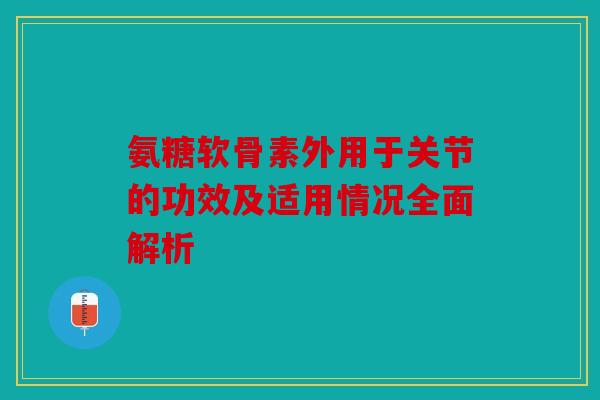 氨糖软骨素外用于关节的功效及适用情况全面解析
