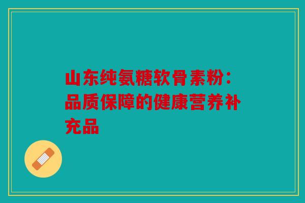 山东纯氨糖软骨素粉:品质保障的健康营养补充品 山东纯氨糖软骨素粉:品质保障的健康营养补充品