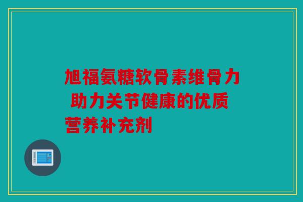 旭福氨糖软骨素维骨力 助力关节健康的优质营养补充剂 旭福氨糖软骨素维骨力 助力关节健康的优质营养补充剂