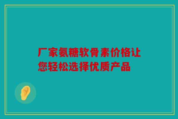 厂家氨糖软骨素价格让您轻松选择优质产品