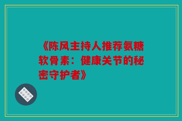 《陈风主持人推荐氨糖软骨素：健康关节的秘密守护者》