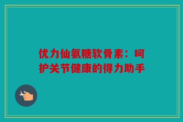 优力仙氨糖软骨素:呵护关节健康的得力助手 优力仙氨糖软骨素:呵护关节健康的得力助手