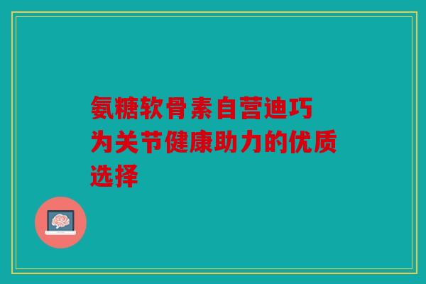 氨糖软骨素自营迪巧 为关节健康助力的优质选择 氨糖软骨素自营迪巧 为关节健康助力的优质选择