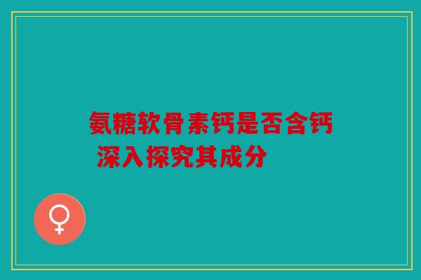 氨糖软骨素钙是否含钙 深入探究其成分 氨糖软骨素钙是否含钙 深入探究其成分