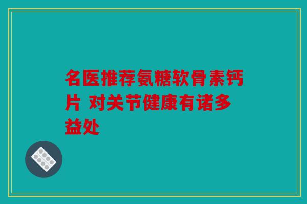 名医推荐氨糖软骨素钙片 对关节健康有诸多益处