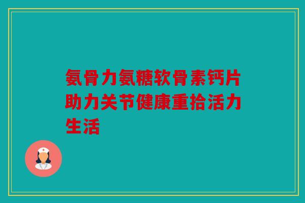 氨骨力氨糖软骨素钙片助力关节健康重拾活力生活